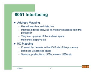 12-Sep-02 2
8051 Interfacing
l Address Mapping
– Use address bus and data bus
– Interfaced device show up as memory locations from the
processor
– They use up some of the address space
– Memories, displays etc
l I/O Mapping
– Connect the devices to the I/O Ports of the processor
– Don’t use up address space
– Sensors, pushbuttons, LCDs, motors, LEDs etc
 