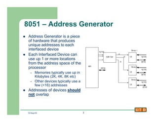 12-Sep-02 3
8051 – Address Generator
l Address Generator is a piece
of hardware that produces
unique addresses to each
interfaced device
l Each Interfaced Device can
use up 1 or more locations
from the address space of the
processor
– Memories typically use up in
Kilobytes (2K, 4K, 8K etc)
– Other devices typically use a
few (<16) addresses
l Addresses of devices should
not overlap
8051
A[15:0]
Addr. Gen
Device 1
Device 2
Device 3
CE
CE
CE
f1
f2
f3
D[7:0]
D[7:0]
D[7:0]
D[7:0]
A[15:0]
A[15:0]
A[15:0]
 