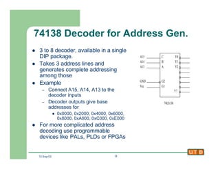 12-Sep-02 9
74138 Decoder for Address Gen.
l 3 to 8 decoder, available in a single
DIP package.
l Takes 3 address lines and
generates complete addressing
among those
l Example
– Connect A15, A14, A13 to the
decoder inputs
– Decoder outputs give base
addresses for
l 0x0000, 0x2000, 0x4000, 0x6000,
0x8000, 0xA000, 0xC000, 0xE000
l For more complicated address
decoding use programmable
devices like PALs, PLDs or FPGAs
C
B
A
G2
G1
Y0
Y1
Y2
Y7
74LS138
A15
A14
A13
GND
Vcc
 