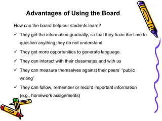Advantages of Using the Board
How can the board help our students learn?
 They get the information gradually, so that they have the time to
question anything they do not understand
 They get more opportunities to generate language
 They can interact with their classmates and with us
 They can measure themselves against their peers’ “public
writing”
 They can follow, remember or record important information
(e.g., homework assignments)
 