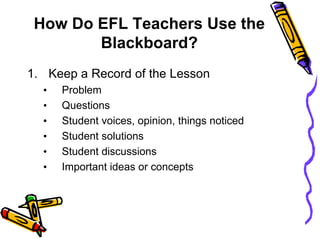 How Do EFL Teachers Use the
Blackboard?
1. Keep a Record of the Lesson
• Problem
• Questions
• Student voices, opinion, things noticed
• Student solutions
• Student discussions
• Important ideas or concepts
 