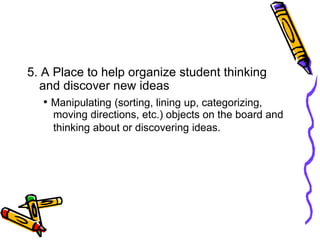 5. A Place to help organize student thinking
and discover new ideas
• Manipulating (sorting, lining up, categorizing,
moving directions, etc.) objects on the board and
thinking about or discovering ideas.
 