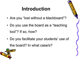 Introduction
• Are you “lost without a blackboard”?
• Do you use the board as a “teaching
tool”? If so, how?
• Do you facilitate your students’ use of
the board? In what case/s?
 