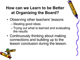 How can we Learn to be Better
at Organizing the Board?
• Observing other teachers’ lessons
– Stealing good ideas
– Trying out what is learned and evaluating
the results
• Continuously thinking about making
connections and building up to the
lesson conclusion during the lesson.
 