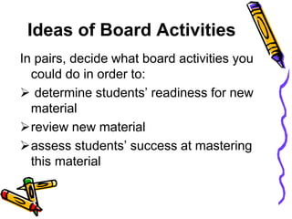Ideas of Board Activities
In pairs, decide what board activities you
could do in order to:
 determine students’ readiness for new
material
review new material
assess students’ success at mastering
this material
 