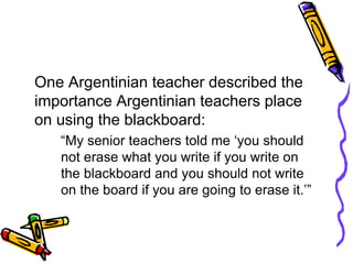 One Argentinian teacher described the
importance Argentinian teachers place
on using the blackboard:
“My senior teachers told me ‘you should
not erase what you write if you write on
the blackboard and you should not write
on the board if you are going to erase it.’”
 