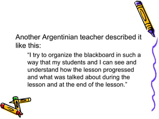 Another Argentinian teacher described it
like this:
“I try to organize the blackboard in such a
way that my students and I can see and
understand how the lesson progressed
and what was talked about during the
lesson and at the end of the lesson.”
 
