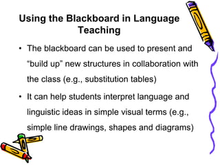 Using the Blackboard in Language
Teaching
• The blackboard can be used to present and
“build up” new structures in collaboration with
the class (e.g., substitution tables)
• It can help students interpret language and
linguistic ideas in simple visual terms (e.g.,
simple line drawings, shapes and diagrams)
 