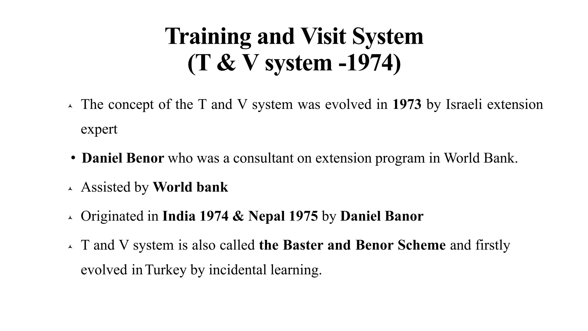 Training and Visit System
(T & V system -1974)
 The concept of the T and V system was evolved in 1973 by Israeli extension
expert
• Daniel Benor who was a consultant on extension program in World Bank.
 Assisted by World bank
 Originated in India 1974 & Nepal 1975 by Daniel Banor
 T and V system is also called the Baster and Benor Scheme and firstly
evolved inTurkey by incidental learning.
 