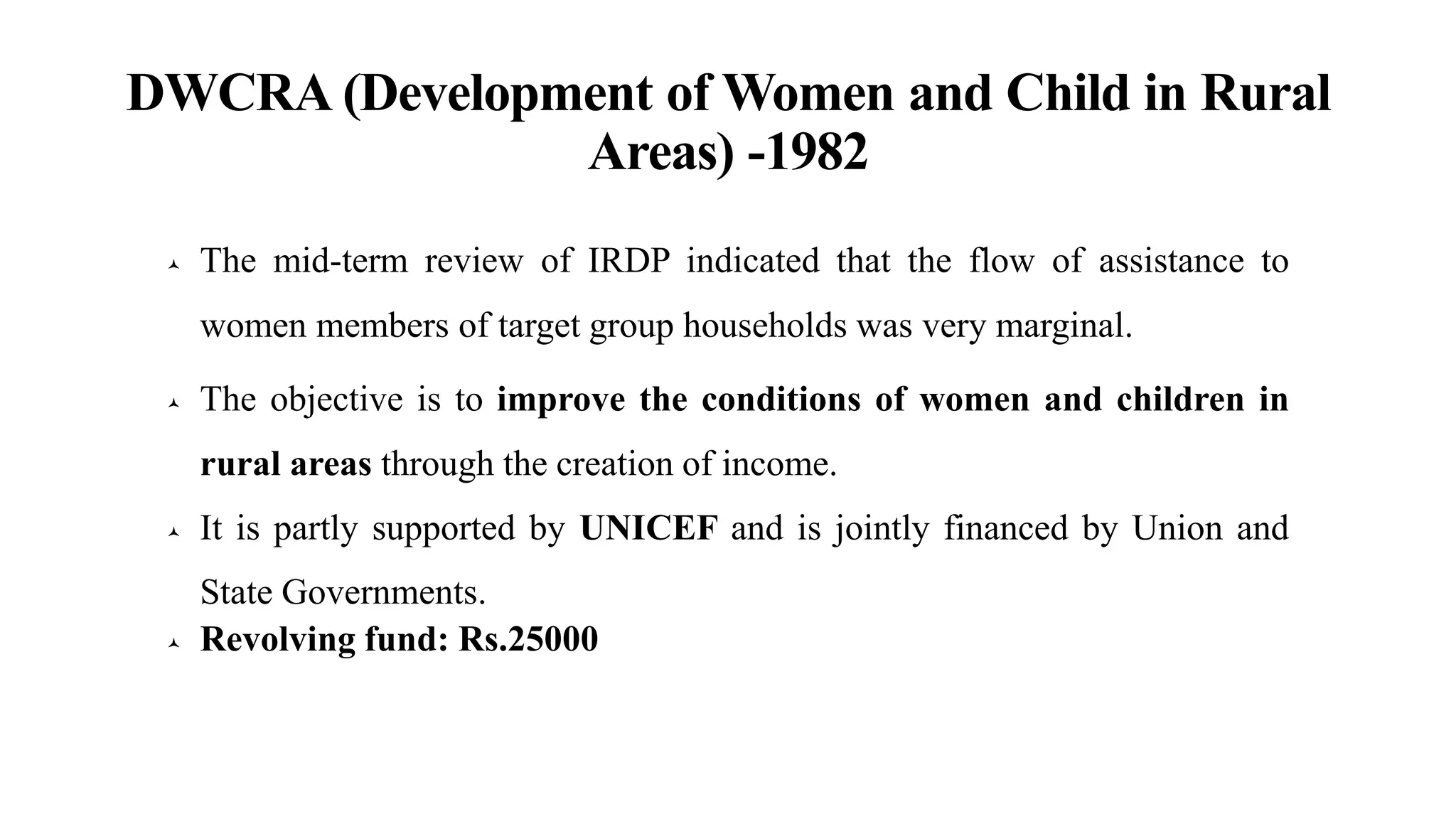 DWCRA (Development of Women and Child in Rural
Areas) -1982
 The mid-term review of IRDP indicated that the flow of assistance to
women members of target group households was very marginal.
 The objective is to improve the conditions of women and children in
rural areas through the creation of income.
 It is partly supported by UNICEF and is jointly financed by Union and
State Governments.
 Revolving fund: Rs.25000
 