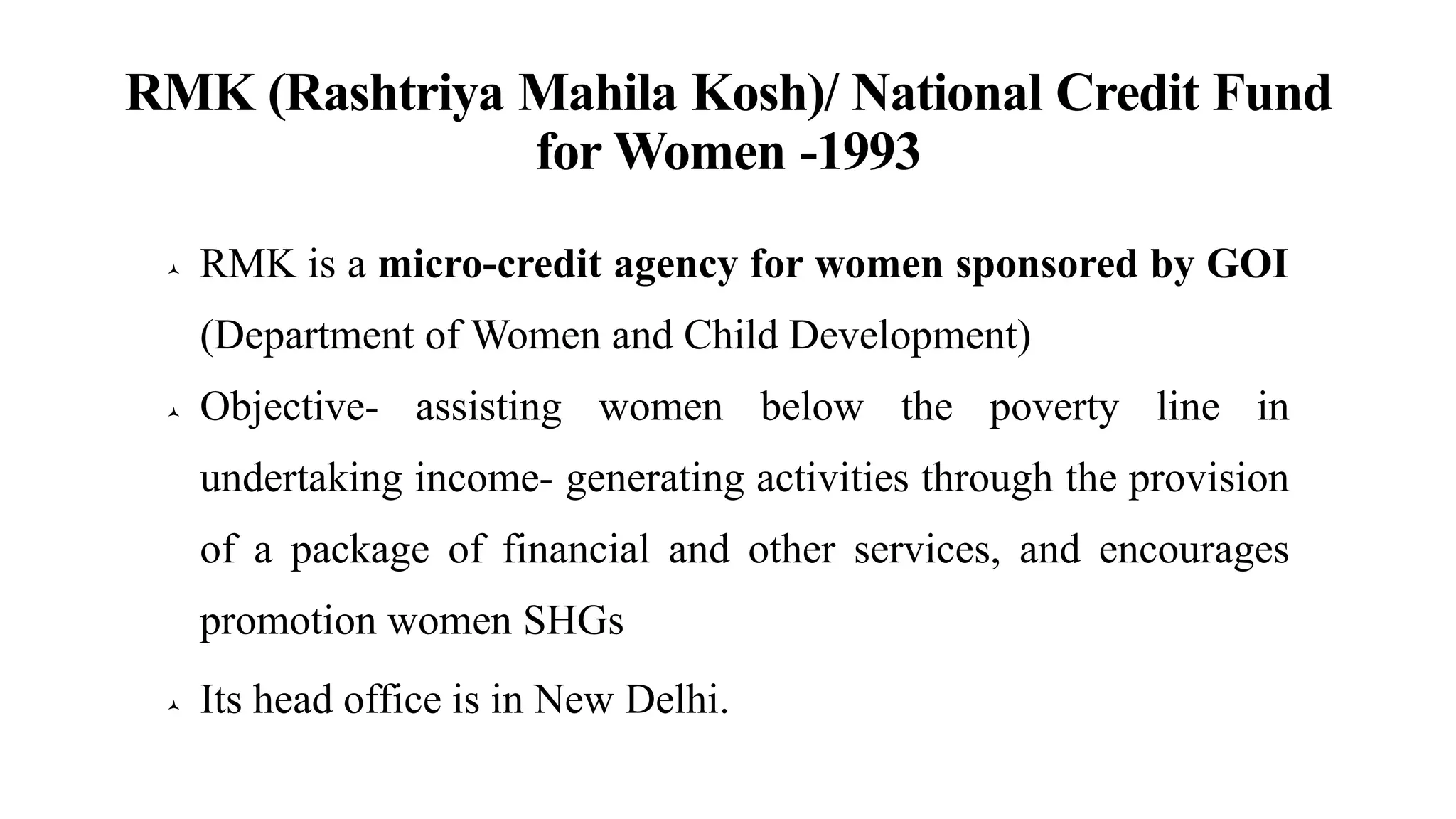 RMK (Rashtriya Mahila Kosh)/ National Credit Fund
for Women -1993
 RMK is a micro-credit agency for women sponsored by GOI
(Department of Women and Child Development)
 Objective- assisting women below the poverty line in
undertaking income- generating activities through the provision
of a package of financial and other services, and encourages
promotion women SHGs
 Its head office is in New Delhi.
 