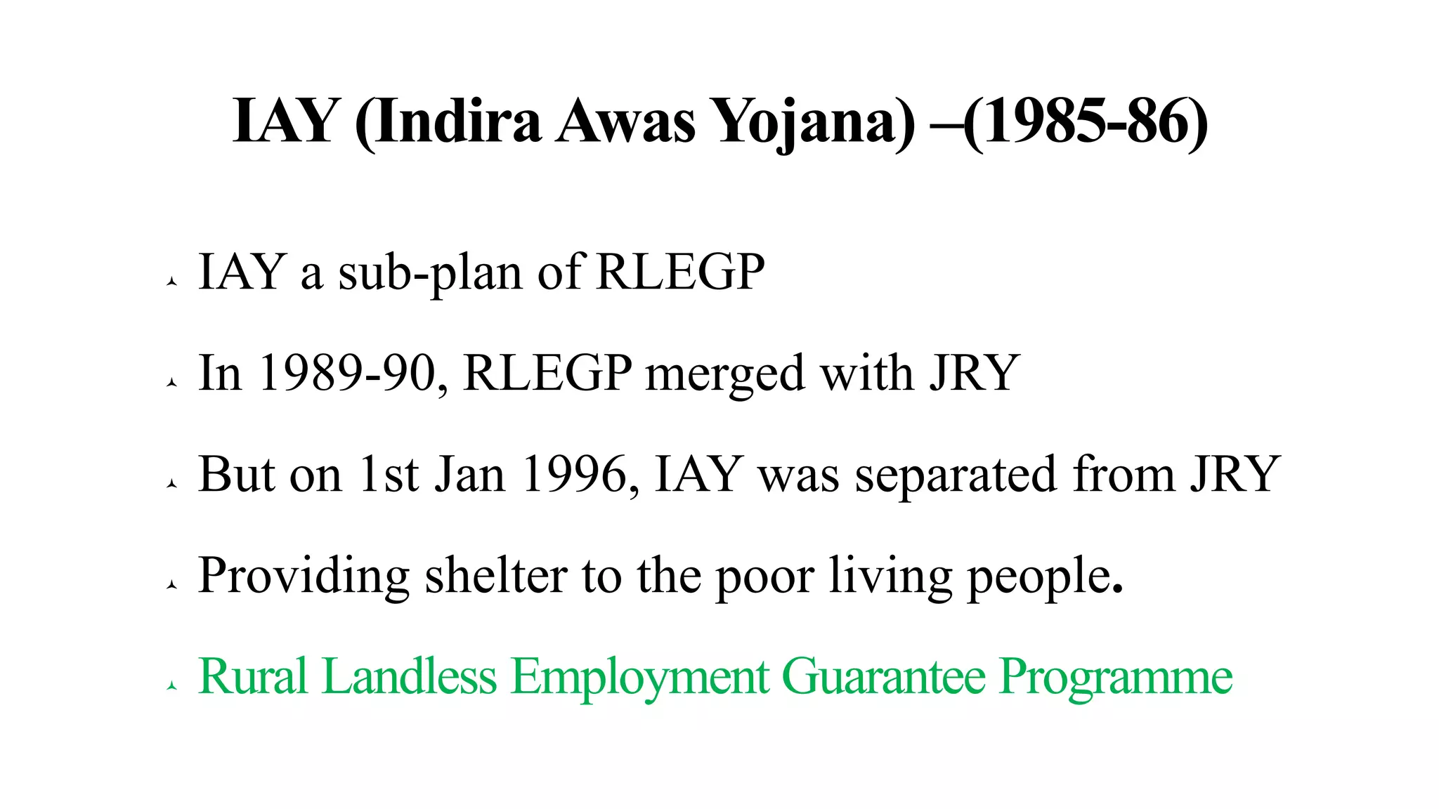 IAY (Indira Awas Yojana) –(1985-86)
 IAY a sub-plan of RLEGP
 In 1989-90, RLEGP merged with JRY
 But on 1st Jan 1996, IAY was separated from JRY
 Providing shelter to the poor living people.
 Rural Landless Employment Guarantee Programme
 