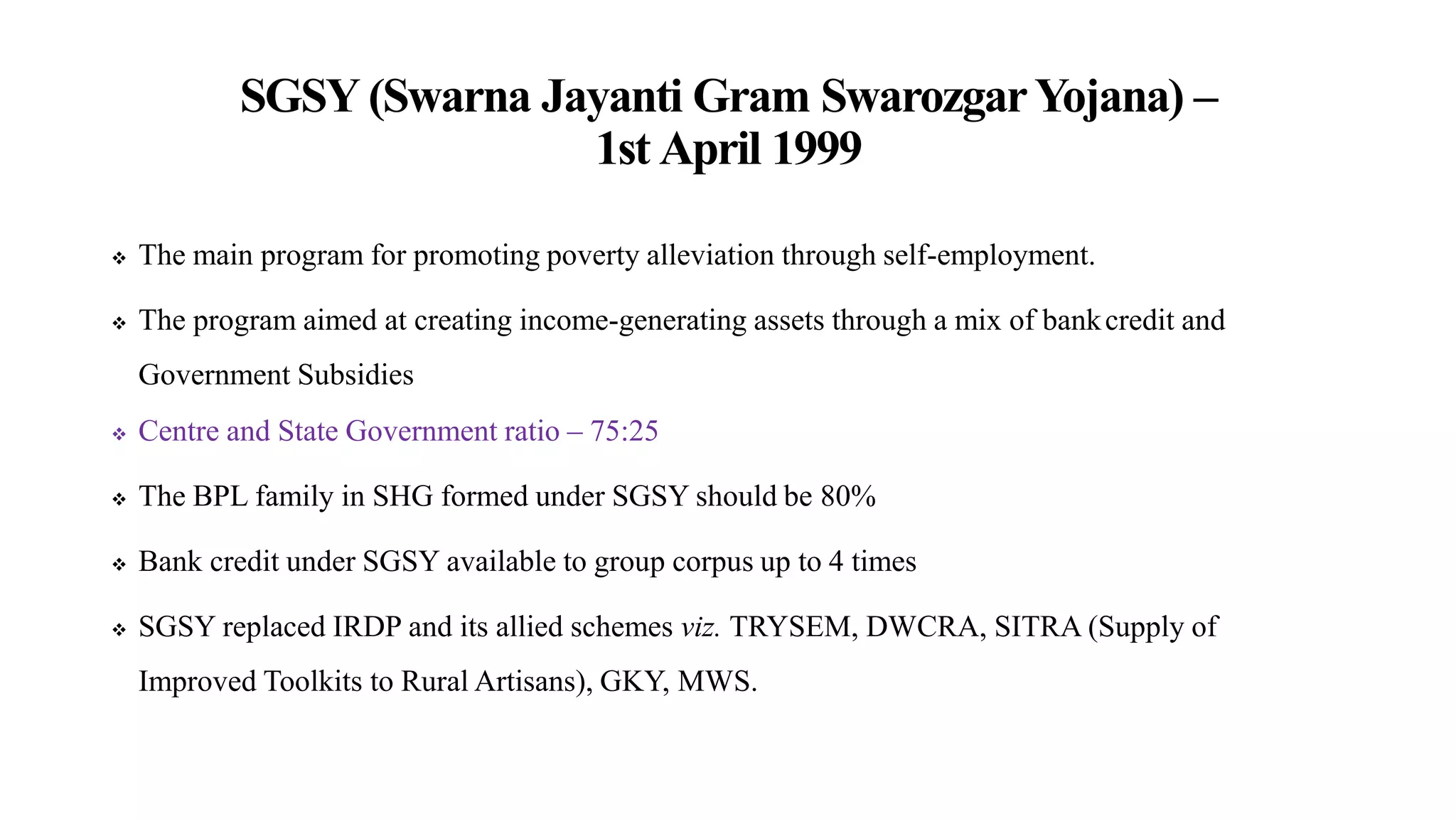 SGSY (Swarna Jayanti Gram SwarozgarYojana) –
1st April 1999
 The main program for promoting poverty alleviation through self-employment.
 The program aimed at creating income-generating assets through a mix of bankcredit and
Government Subsidies
 Centre and State Government ratio – 75:25
 The BPL family in SHG formed under SGSY should be 80%
 Bank credit under SGSY available to group corpus up to 4 times
 SGSY replaced IRDP and its allied schemes viz. TRYSEM, DWCRA, SITRA (Supply of
Improved Toolkits to Rural Artisans), GKY, MWS.
 