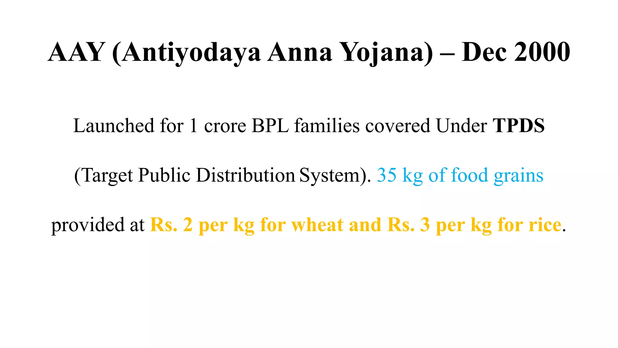 AAY (Antiyodaya Anna Yojana) – Dec 2000
Launched for 1 crore BPL families covered Under TPDS
(Target Public Distribution System). 35 kg of food grains
provided at Rs. 2 per kg for wheat and Rs. 3 per kg for rice.
 
