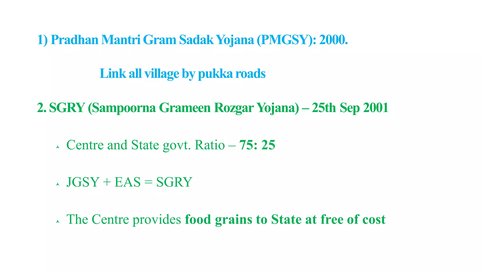 1) Pradhan MantriGram SadakYojana (PMGSY): 2000.
Link allvillagebypukkaroads
2. SGRY (Sampoorna Grameen RozgarYojana) – 25th Sep 2001
 Centre and State govt. Ratio – 75: 25
 JGSY + EAS = SGRY
 The Centre provides food grains to State at free of cost
 