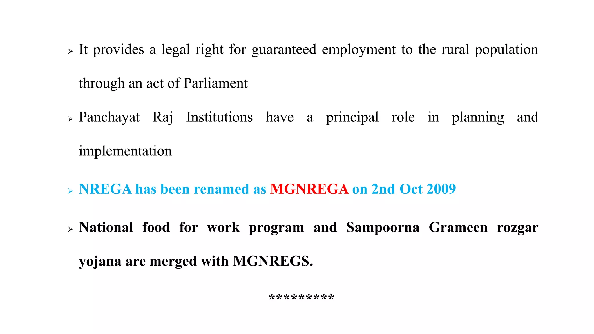  It provides a legal right for guaranteed employment to the rural population
through an act of Parliament
 Panchayat Raj Institutions have a principal role in planning and
implementation
 NREGA has been renamed as MGNREGA on 2nd Oct 2009
 National food for work program and Sampoorna Grameen rozgar
yojana are merged with MGNREGS.
*********
 