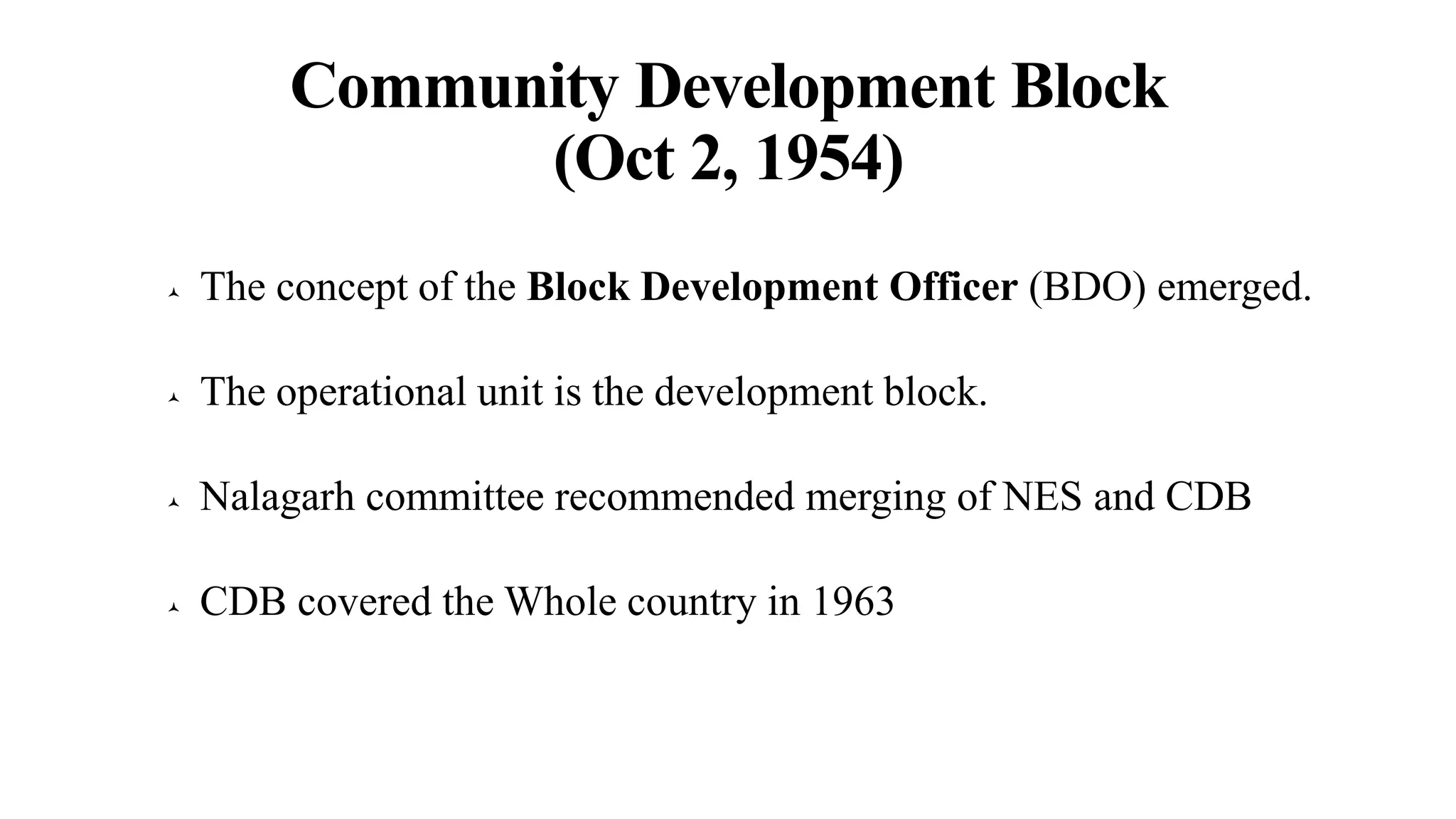 Community Development Block
(Oct 2, 1954)
 The concept of the Block Development Officer (BDO) emerged.
 The operational unit is the development block.
 Nalagarh committee recommended merging of NES and CDB
 CDB covered the Whole country in 1963
 