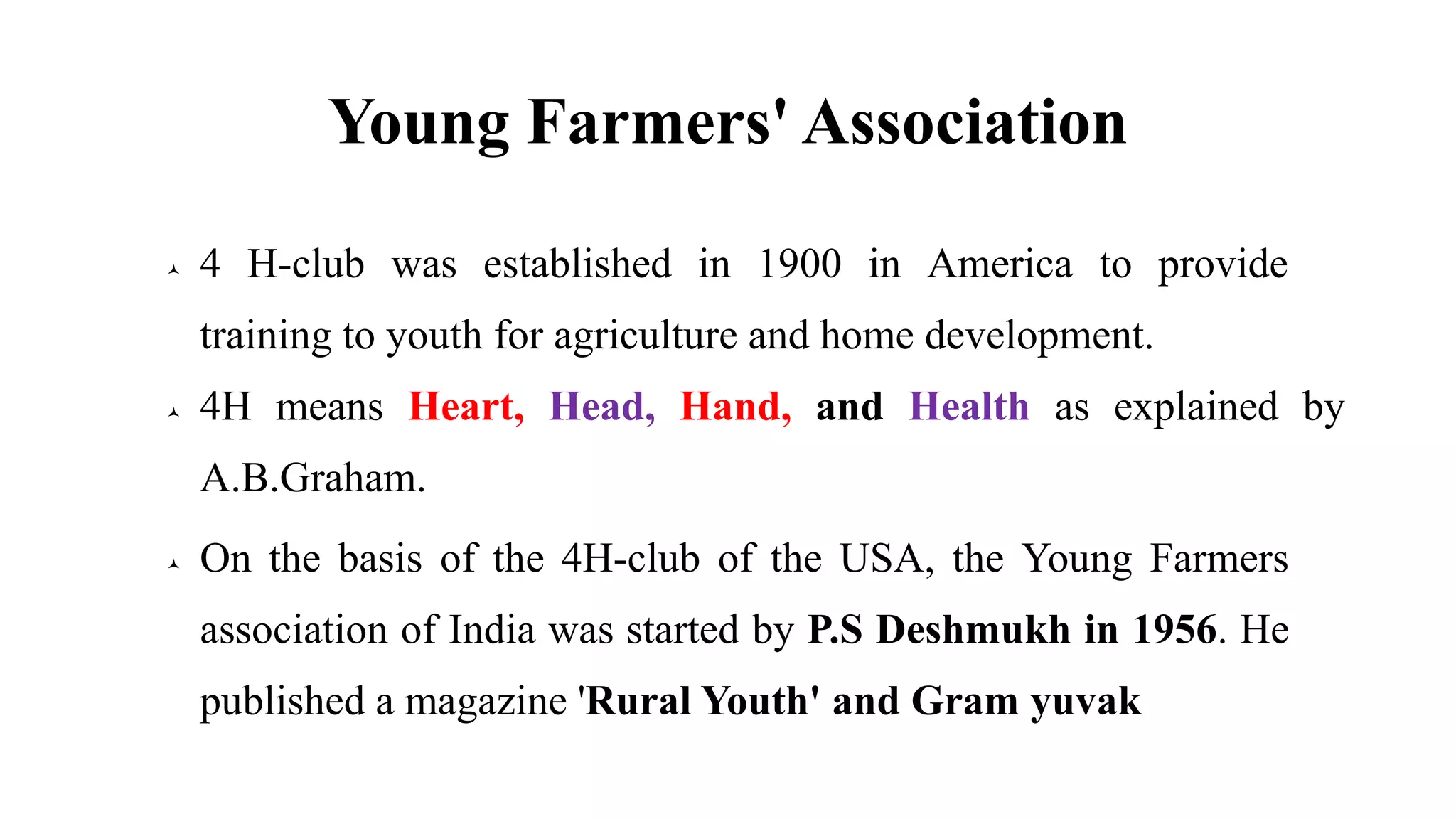 Young Farmers' Association
 4 H-club was established in 1900 in America to provide
training to youth for agriculture and home development.
 4H means Heart, Head, Hand, and Health as explained by
A.B.Graham.
 On the basis of the 4H-club of the USA, the Young Farmers
association of India was started by P.S Deshmukh in 1956. He
published a magazine 'Rural Youth' and Gram yuvak
 