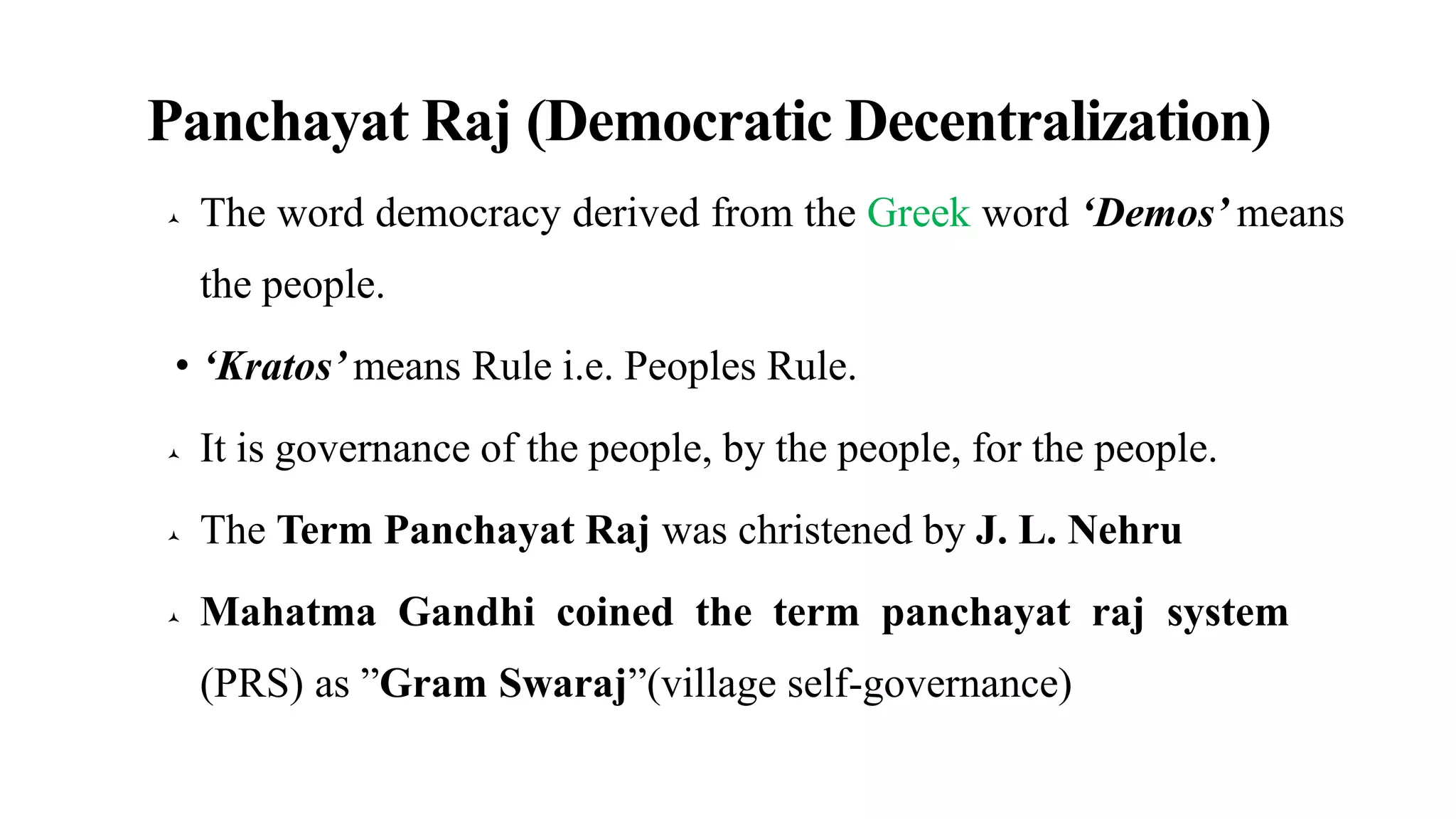 Panchayat Raj (Democratic Decentralization)
 The word democracy derived from the Greek word ‘Demos’ means
the people.
• ‘Kratos’ means Rule i.e. Peoples Rule.
 It is governance of the people, by the people, for the people.
 The Term Panchayat Raj was christened by J. L. Nehru
 Mahatma Gandhi coined the term panchayat raj system
(PRS) as ”Gram Swaraj”(village self-governance)
 