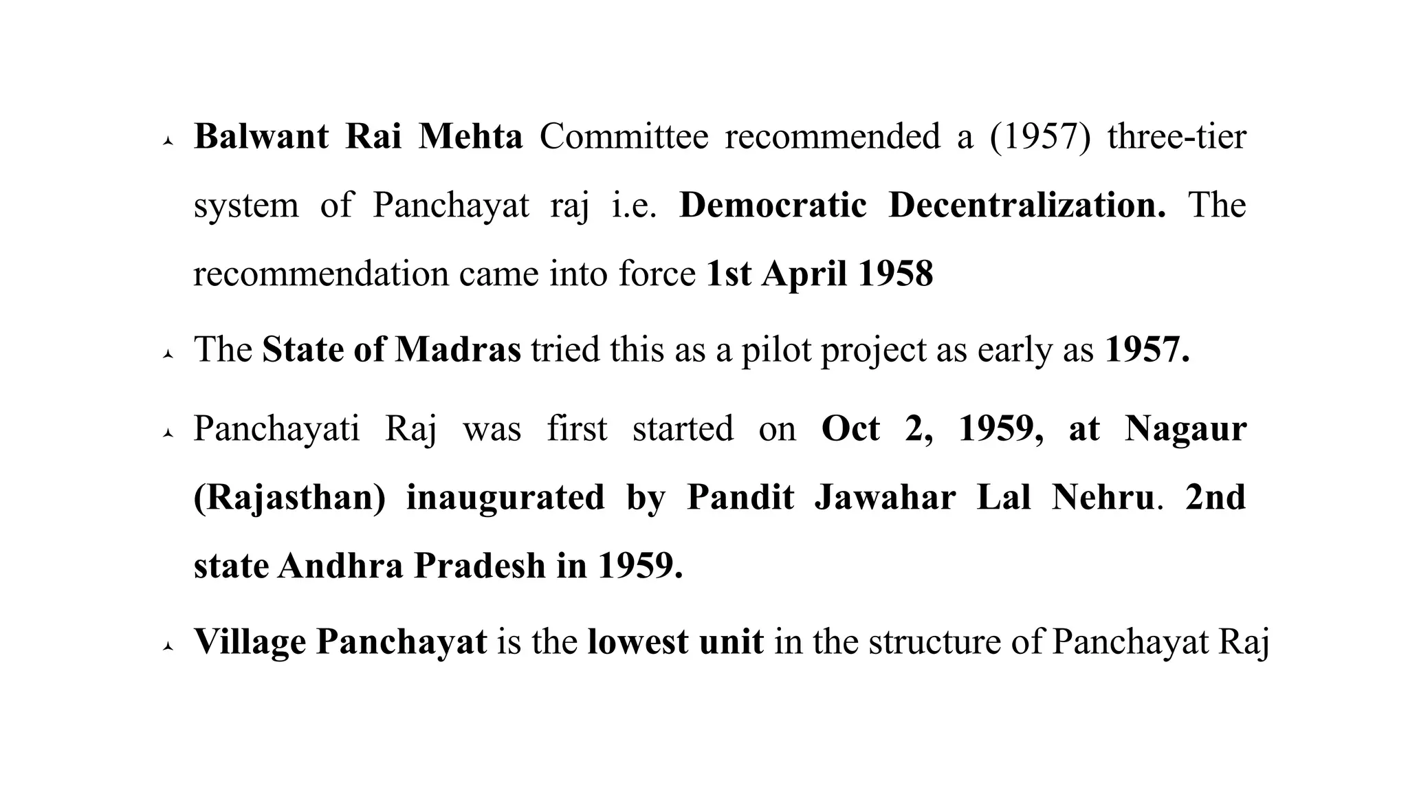  Balwant Rai Mehta Committee recommended a (1957) three-tier
system of Panchayat raj i.e. Democratic Decentralization. The
recommendation came into force 1st April 1958
 The State of Madras tried this as a pilot project as early as 1957.
 Panchayati Raj was first started on Oct 2, 1959, at Nagaur
(Rajasthan) inaugurated by Pandit Jawahar Lal Nehru. 2nd
state Andhra Pradesh in 1959.
 Village Panchayat is the lowest unit in the structure of Panchayat Raj
 