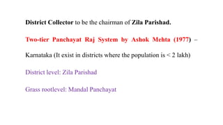 District Collector to be the chairman of Zila Parishad.
Two-tier Panchayat Raj System by Ashok Mehta (1977) –
Karnataka (It exist in districts where the population is < 2 lakh)
District level: Zila Parishad
Grass rootlevel: Mandal Panchayat
 