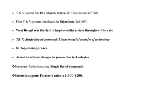  T & V system has two phages/ stages- (i) Training and (ii)Visit
 First T & V system introduced in Rajasthan (2nd-MP)
 West Bengal was the first to implementthe system throughout the state
 T& V: Single line of command /Linear model of transfer of technology
 Its Top-downapproach
 Aimed to achieve changes in production technologies
Features: Professionalism, Single line of command .
Extension agent: Farmer's ratio is 1:800-1200.
 
