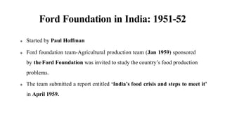 Ford Foundation in India: 1951-52
 Started by Paul Hoffman
 Ford foundation team-Agricultural production team (Jan 1959) sponsored
by theFord Foundation was invited to study the country’s food production
problems.
 The team submitted a report entitled ‘India’s food crisis and steps to meet it’
in April 1959.
 