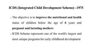 ICDS (Integrated Child Development Scheme) –1975
 The objective is to improve the nutritional and health
status of children below the age of 6 years and
pregnant and lactating mothers
 ICDS Scheme represents one of the world's largest and
most unique programs for early childhood development
 