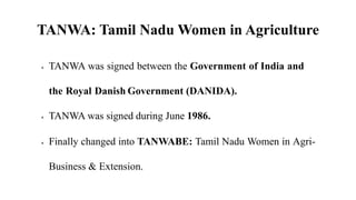 TANWA: Tamil Nadu Women in Agriculture
 TANWA was signed between the Government of India and
the Royal Danish Government (DANIDA).
 TANWA was signed during June 1986.
 Finally changed into TANWABE: Tamil Nadu Women in Agri-
Business & Extension.
 