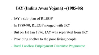 IAY (Indira Awas Yojana) –(1985-86)
 IAY a sub-plan of RLEGP
 In 1989-90, RLEGP merged with JRY
 But on 1st Jan 1996, IAY was separated from JRY
 Providing shelter to the poor living people.
 Rural Landless Employment Guarantee Programme
 