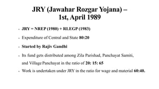 JRY (Jawahar Rozgar Yojana) –
1st, April 1989
 JRY = NREP (1980) + RLEGP (1983)
 Expenditure of Central and State 80:20
 Started by Rajiv Gandhi
 Its fund gets distributed among Zila Parishad, Panchayat Samiti,
and Village Panchayat in the ratio of 20: 15: 65
 Work is undertaken under JRY in the ratio for wage and material 60:40.
 