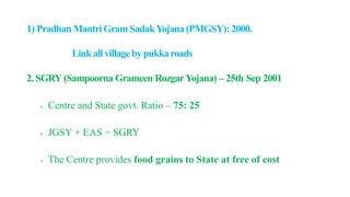 1) Pradhan MantriGram SadakYojana (PMGSY): 2000.
Link allvillagebypukkaroads
2. SGRY (Sampoorna Grameen RozgarYojana) – 25th Sep 2001
 Centre and State govt. Ratio – 75: 25
 JGSY + EAS = SGRY
 The Centre provides food grains to State at free of cost
 