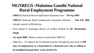 MGNREGS -Mahatma Gandhi National
Rural Employment Programme
 NREGA (National Rural Employment Guarantee Act) – 7th Sep 2005
 NREGS (National Rural Employment Guarantee Scheme) – 2nd Feb 2006
initially started in 200 districts.
 First started in Anantapur district of Andhra Pradesh by Dr. Manmohan
Singh
 1st April 2008- Whole country covered under NREGA
 Objective – To enhance the livelihood securities through the provision of 100
days of employment to a household in a financial year who is willing to
do unskilled manual labor work (Article 41)
 