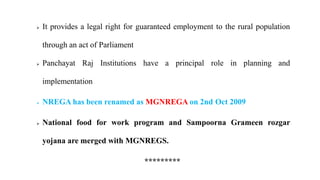  It provides a legal right for guaranteed employment to the rural population
through an act of Parliament
 Panchayat Raj Institutions have a principal role in planning and
implementation
 NREGA has been renamed as MGNREGA on 2nd Oct 2009
 National food for work program and Sampoorna Grameen rozgar
yojana are merged with MGNREGS.
*********
 