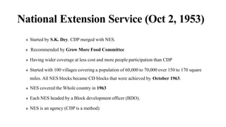 National Extension Service (Oct 2, 1953)
 Started by S.K. Dey. CDP merged with NES.
 Recommended by Grow More Food Committee
 Having wider coverage at less cost and more people participation than CDP
 Started with 100 villages covering a population of 60,000 to 70,000 over 150 to 170 square
miles. All NES blocks became CD blocks that were achieved by October 1963.
 NES covered the Whole country in 1963
 Each NES headed by a Block development officer (BDO).
 NES is an agency (CDP is a method)
 