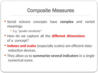Composite Measures
 Social science concepts have complex and varied
meanings.
 E.g. “gender sensitivity”
 How do we capture all the different dimensions
of a concept?
 Indexes and scales (especially scales) are efficient data-
reduction devices.
 They allow us to summarize several indicators in a single
numerical score.
 
