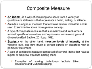 Composite Measure
 An index - is a way of compiling one score from a variety of
questions or statements that represents a belief, feeling, or attitude.
 An index is a type of measure that contains several indicators and is
used to summarize some more general concept.
 A type of composite measure that summarizes and rank-orders
several specific observations and represents some more general
dimension (Earl Babbie, 2011; pp. 169).
 Scales - on the other hand, measure levels of intensity at the
variable level, like how much a person agrees or disagrees with a
particular statement.
 A type of composite measure composed of several items that have a
logical or empirical structure among them.
 Examples of scaling techniques include Likert,
Thurstone and Guttman scaling.
 