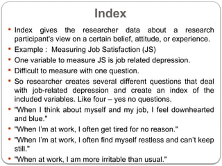 Index
 Index gives the researcher data about a research
participant's view on a certain belief, attitude, or experience.
 Example : Measuring Job Satisfaction (JS)
 One variable to measure JS is job related depression.
 Difficult to measure with one question.
 So researcher creates several different questions that deal
with job-related depression and create an index of the
included variables. Like four – yes no questions.
 "When I think about myself and my job, I feel downhearted
and blue."
 "When I’m at work, I often get tired for no reason."
 "When I’m at work, I often find myself restless and can’t keep
still."
 "When at work, I am more irritable than usual."
 