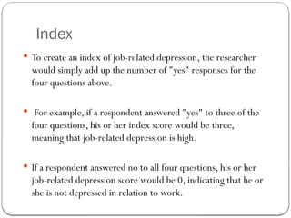 Index
 To create an index of job-related depression, the researcher
would simply add up the number of "yes" responses for the
four questions above.
 For example, if a respondent answered "yes" to three of the
four questions, his or her index score would be three,
meaning that job-related depression is high.
 If a respondent answered no to all four questions, his or her
job-related depression score would be 0, indicating that he or
she is not depressed in relation to work.
 