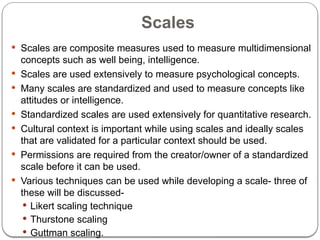 Scales
 Scales are composite measures used to measure multidimensional
concepts such as well being, intelligence.
 Scales are used extensively to measure psychological concepts.
 Many scales are standardized and used to measure concepts like
attitudes or intelligence.
 Standardized scales are used extensively for quantitative research.
 Cultural context is important while using scales and ideally scales
that are validated for a particular context should be used.
 Permissions are required from the creator/owner of a standardized
scale before it can be used.
 Various techniques can be used while developing a scale- three of
these will be discussed-
 Likert scaling technique
 Thurstone scaling
 Guttman scaling.
 