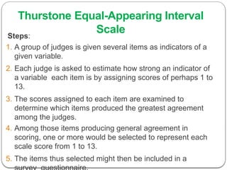 Thurstone Equal-Appearing Interval
Scale
Steps:
1. A group of judges is given several items as indicators of a
given variable.
2. Each judge is asked to estimate how strong an indicator of
a variable each item is by assigning scores of perhaps 1 to
13.
3. The scores assigned to each item are examined to
determine which items produced the greatest agreement
among the judges.
4. Among those items producing general agreement in
scoring, one or more would be selected to represent each
scale score from 1 to 13.
5. The items thus selected might then be included in a
 