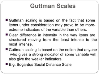 Guttman Scales
■ Guttman scaling is based on the fact that some
items under consideration may prove to be more-
extreme indicators of the variable than others.
■ Clear difference in intensity in the way items are
structured moving from the least intense to the
most intense.
■ Guttman scaling is based on the notion that anyone
who gives a strong indicator of some variable will
also give the weaker indicators.
■ E.g. Bogardus Social Distance Scale
 