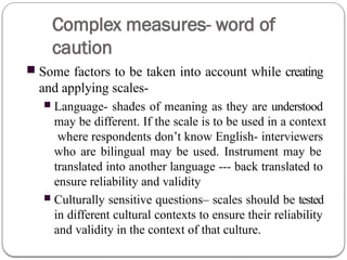 Complex measures- word of
caution
■ Some factors to be taken into account while creating
and applying scales-
■ Language- shades of meaning as they are understood
may be different. If the scale is to be used in a context
where respondents don’t know English- interviewers
who are bilingual may be used. Instrument may be
translated into another language --- back translated to
ensure reliability and validity
■ Culturally sensitive questions– scales should be tested
in different cultural contexts to ensure their reliability
and validity in the context of that culture.
 