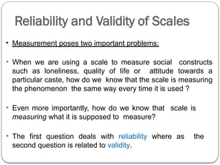 Reliability and Validity of Scales
• Measurement poses two important problems:
• When we are using a scale to measure social constructs
such as loneliness, quality of life or attitude towards a
particular caste, how do we know that the scale is measuring
the phenomenon the same way every time it is used ?
• Even more importantly, how do we know that scale is
measuring what it is supposed to measure?
• The first question deals with reliability where as the
second question is related to validity.
 