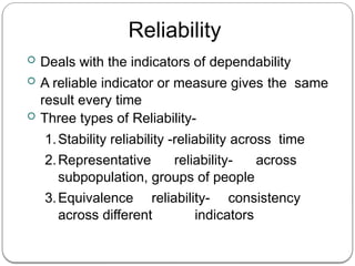 Reliability
 Deals with the indicators of dependability
 A reliable indicator or measure gives the same
result every time
 Three types of Reliability-
1.Stability reliability -reliability across time
2.Representative reliability- across
subpopulation, groups of people
3.Equivalence reliability- consistency
across different indicators
 