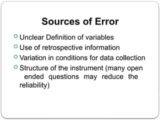 Sources of Error
 Unclear Definition of variables
 Use of retrospective information
 Variation in conditions for data collection
 Structure of the instrument (many open
ended questions may reduce the
reliability)
 