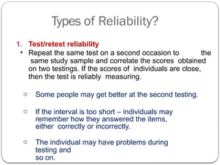 Types of Reliability?
1. Test/retest reliability
• Repeat the same test on a second occasion to the
same study sample and correlate the scores obtained
on two testings. If the scores of individuals are close,
then the test is reliably measuring.
o Some people may get better at the second testing.
o If the interval is too short – individuals may
remember how they answered the items,
either correctly or incorrectly.
o The individual may have problems during
testing and
so on.
 
