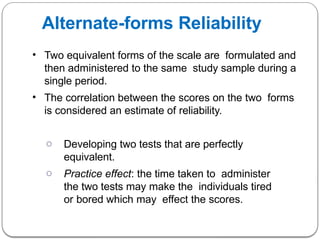 Alternate-forms Reliability
• Two equivalent forms of the scale are formulated and
then administered to the same study sample during a
single period.
• The correlation between the scores on the two forms
is considered an estimate of reliability.
o Developing two tests that are perfectly
equivalent.
o Practice effect: the time taken to administer
the two tests may make the individuals tired
or bored which may effect the scores.
 