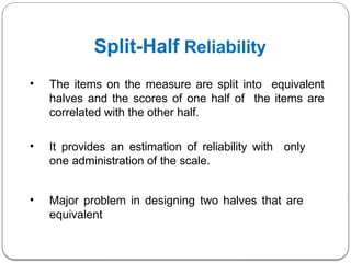 Split-Half Reliability
• The items on the measure are split into equivalent
halves and the scores of one half of the items are
correlated with the other half.
• It provides an estimation of reliability with only
one administration of the scale.
• Major problem in designing two halves that are
equivalent
 