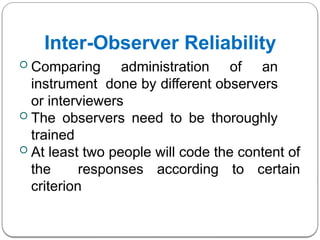 Inter-Observer Reliability
 Comparing administration of an
instrument done by different observers
or interviewers
 The observers need to be thoroughly
trained
 At least two people will code the content of
the responses according to certain
criterion
 
